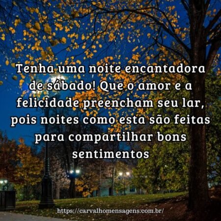 Tenha uma noite encantadora de sábado! Que o amor e a felicidade preencham seu lar, pois noites como esta são feitas para compartilhar bons sentimentos. Tenha uma noite encantadora de sábado! Que o amor e a felicidade preencham seu lar, pois noites como esta são feitas para compartilhar bons sentimentos.
