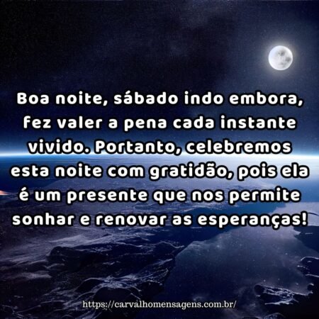 Boa noite, sábado indo embora, fez valer a pena cada instante vivido. Portanto, celebremos esta noite com gratidão, pois ela é um presente que nos permite sonhar e renovar as esperanças! Boa noite, sábado indo embora, fez valer a pena cada instante vivido. Portanto, celebremos esta noite com gratidão, pois ela é um presente que nos permite sonhar e renovar as esperanças!