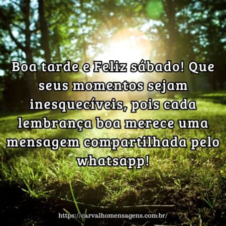 Boa tarde e Feliz sábado! Que seus momentos sejam inesquecíveis, pois cada lembrança boa merece uma mensagem compartilhada pelo whatsapp! Boa tarde e Feliz sábado! Que seus momentos sejam inesquecíveis, pois cada lembrança boa merece uma mensagem compartilhada pelo whatsapp!