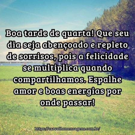 Boa tarde de quarta! Que seu dia seja abençoado e repleto de sorrisos, pois a felicidade se multiplica quando compartilhamos. Espalhe amor e boas energias por onde passar! Boa tarde de quarta! Que seu dia seja abençoado e repleto de sorrisos, pois a felicidade se multiplica quando compartilhamos. Espalhe amor e boas energias por onde passar!