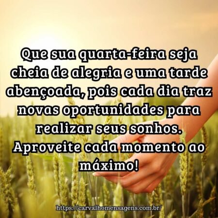 Que sua quarta-feira seja cheia de alegria e uma tarde abençoada, pois cada dia traz novas oportunidades para realizar seus sonhos. Aproveite cada momento ao máximo! Que sua quarta-feira seja cheia de alegria e uma tarde abençoada, pois cada dia traz novas oportunidades para realizar seus sonhos. Aproveite cada momento ao máximo!