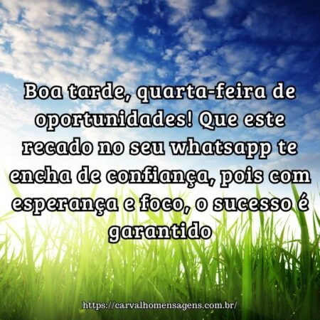 Boa tarde, quarta-feira de oportunidades! Que este recado no seu whatsapp te encha de confiança, pois com esperança e foco, o sucesso é garantido. Boa tarde, quarta-feira de oportunidades! Que este recado no seu whatsapp te encha de confiança, pois com esperança e foco, o sucesso é garantido.