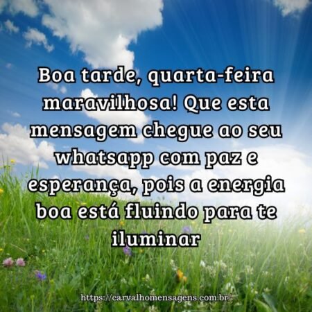 Boa tarde, quarta-feira maravilhosa! Que esta mensagem chegue ao seu whatsapp com paz e esperança, pois a energia boa está fluindo para te iluminar. Boa tarde, quarta-feira maravilhosa! Que esta mensagem chegue ao seu whatsapp com paz e esperança, pois a energia boa está fluindo para te iluminar.