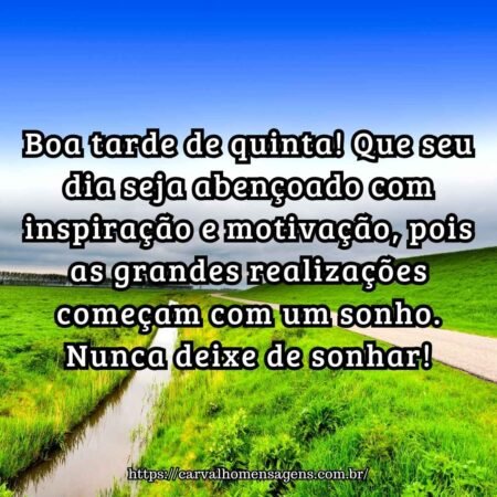 Boa tarde de quinta! Que seu dia seja abençoado com inspiração e motivação, pois as grandes realizações começam com um sonho. Nunca deixe de sonhar! Boa tarde de quinta! Que seu dia seja abençoado com inspiração e motivação, pois as grandes realizações começam com um sonho. Nunca deixe de sonhar!