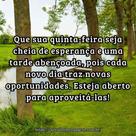 Que sua quinta-feira seja cheia de esperança e uma tarde abençoada, pois cada novo dia traz novas oportunidades. Esteja aberto para aproveitá-las! Que sua quinta-feira seja cheia de esperança e uma tarde abençoada, pois cada novo dia traz novas oportunidades. Esteja aberto para aproveitá-las!