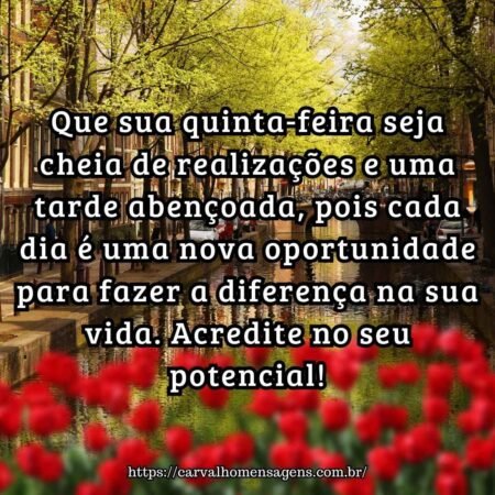 Que sua quinta-feira seja cheia de realizações e uma tarde abençoada, pois cada dia é uma nova oportunidade para fazer a diferença na sua vida. Acredite no seu potencial! Que sua quinta-feira seja cheia de realizações e uma tarde abençoada, pois cada dia é uma nova oportunidade para fazer a diferença na sua vida. Acredite no seu potencial!