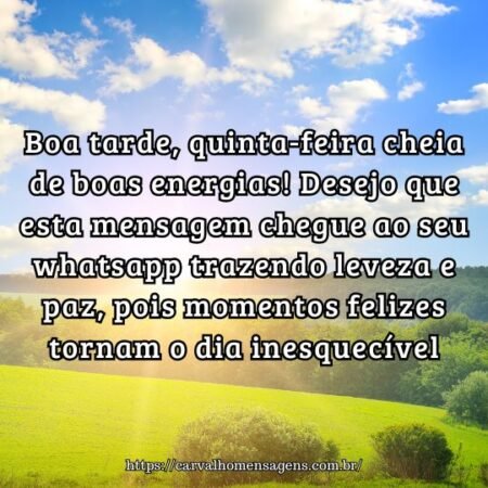 Boa tarde, quinta-feira cheia de boas energias! Desejo que esta mensagem chegue ao seu whatsapp trazendo leveza e paz, pois momentos felizes tornam o dia inesquecível. Boa tarde, quinta-feira cheia de boas energias! Desejo que esta mensagem chegue ao seu whatsapp trazendo leveza e paz, pois momentos felizes tornam o dia inesquecível.
