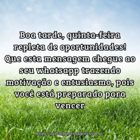 Boa tarde, quinta-feira repleta de oportunidades! Que esta mensagem chegue ao seu whatsapp trazendo motivação e entusiasmo, pois você está preparado para vencer. Boa tarde, quinta-feira repleta de oportunidades! Que esta mensagem chegue ao seu whatsapp trazendo motivação e entusiasmo, pois você está preparado para vencer.
