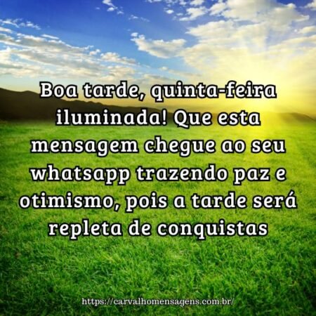 Boa tarde, quinta-feira iluminada! Que esta mensagem chegue ao seu whatsapp trazendo paz e otimismo, pois a tarde será repleta de conquistas. Boa tarde, quinta-feira iluminada! Que esta mensagem chegue ao seu whatsapp trazendo paz e otimismo, pois a tarde será repleta de conquistas.