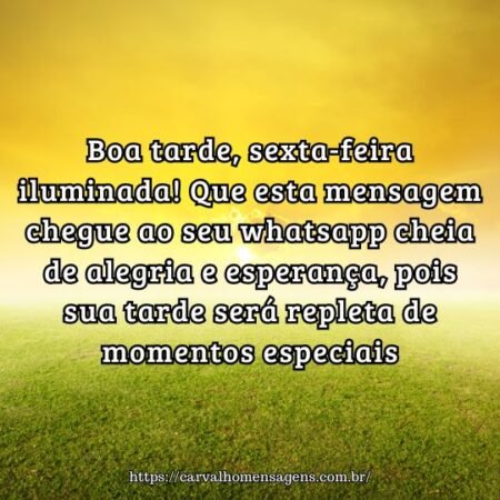 Boa tarde, sexta-feira iluminada! Que esta mensagem chegue ao seu whatsapp cheia de alegria e esperança, pois sua tarde será repleta de momentos especiais. Boa tarde, sexta-feira iluminada! Que esta mensagem chegue ao seu whatsapp cheia de alegria e esperança, pois sua tarde será repleta de momentos especiais.