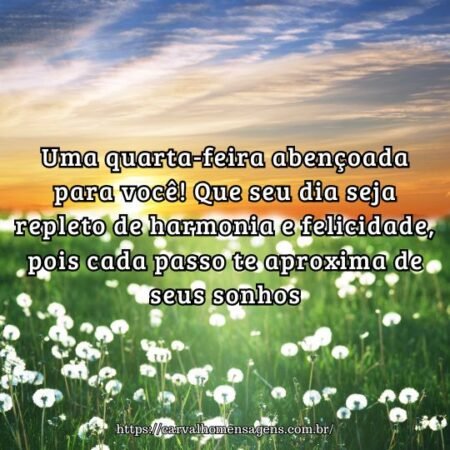 Uma quarta-feira abençoada para você! Que seu dia seja repleto de harmonia e felicidade, pois cada passo te aproxima de seus sonhos. Uma quarta-feira abençoada para você! Que seu dia seja repleto de harmonia e felicidade, pois cada passo te aproxima de seus sonhos.