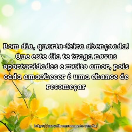Bom dia, quarta-feira abençoada! Que este dia te traga novas oportunidades e muito amor, pois cada amanhecer é uma chance de recomeçar. Bom dia, quarta-feira abençoada! Que este dia te traga novas oportunidades e muito amor, pois cada amanhecer é uma chance de recomeçar.