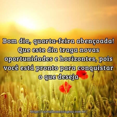 Bom dia, quarta-feira abençoada! Que este dia traga novas oportunidades e horizontes, pois você está pronto para conquistar o que deseja. Bom dia, quarta-feira abençoada! Que este dia traga novas oportunidades e horizontes, pois você está pronto para conquistar o que deseja.
