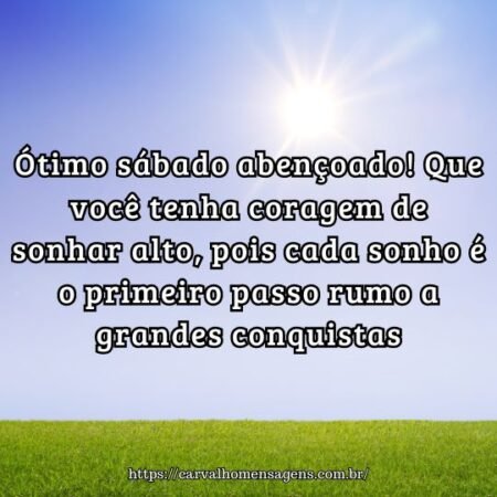 Ótimo sábado abençoado! Que você tenha coragem de sonhar alto, pois cada sonho é o primeiro passo rumo a grandes conquistas. Ótimo sábado abençoado! Que você tenha coragem de sonhar alto, pois cada sonho é o primeiro passo rumo a grandes conquistas.