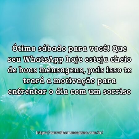 Ótimo sábado para você! Que seu WhatsApp hoje esteja cheio de boas mensagens, pois isso te trará a motivação para enfrentar o dia com um sorriso. Ótimo sábado para você! Que seu WhatsApp hoje esteja cheio de boas mensagens, pois isso te trará a motivação para enfrentar o dia com um sorriso.