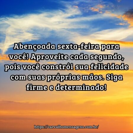 Abençoada sexta-feira para você! Aproveite cada segundo, pois você constrói sua felicidade com suas próprias mãos. Siga firme e determinado! Abençoada sexta-feira para você! Aproveite cada segundo, pois você constrói sua felicidade com suas próprias mãos. Siga firme e determinado!