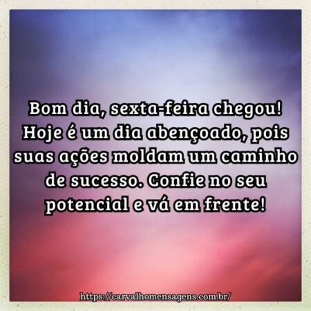 Bom dia, sexta-feira chegou! Hoje é um dia abençoado, pois suas ações moldam um caminho de sucesso. Confie no seu potencial e vá em frente! Bom dia, sexta-feira chegou! Hoje é um dia abençoado, pois suas ações moldam um caminho de sucesso. Confie no seu potencial e vá em frente!