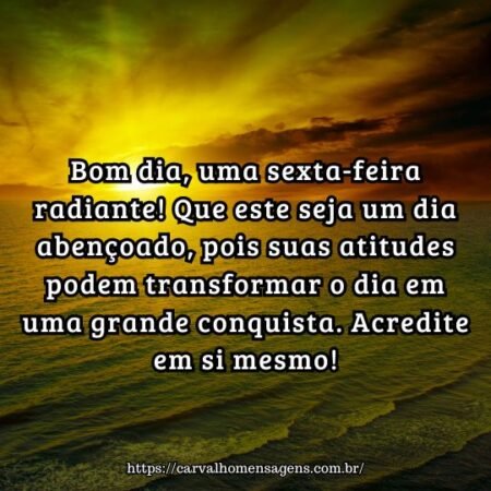 Bom dia, uma sexta-feira radiante! Que este seja um dia abençoado, pois suas atitudes podem transformar o dia em uma grande conquista. Acredite em si mesmo! Bom dia, uma sexta-feira radiante! Que este seja um dia abençoado, pois suas atitudes podem transformar o dia em uma grande conquista. Acredite em si mesmo!