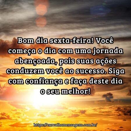 Bom dia sexta-feira! Você começa o dia com uma jornada abençoada, pois suas ações conduzem você ao sucesso. Siga com confiança e faça deste dia o seu melhor! Bom dia sexta-feira! Você começa o dia com uma jornada abençoada, pois suas ações conduzem você ao sucesso. Siga com confiança e faça deste dia o seu melhor!