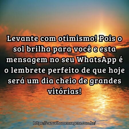 Levante com otimismo! Pois o sol brilha para você e esta mensagem no seu WhatsApp é o lembrete perfeito de que hoje será um dia cheio de grandes vitórias! Levante com otimismo! Pois o sol brilha para você e esta mensagem no seu WhatsApp é o lembrete perfeito de que hoje será um dia cheio de grandes vitórias!