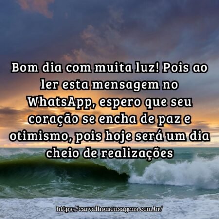 Bom dia com muita luz! Pois ao ler esta mensagem no WhatsApp, espero que seu coração se encha de paz e otimismo, pois hoje será um dia cheio de realizações. Bom dia com muita luz! Pois ao ler esta mensagem no WhatsApp, espero que seu coração se encha de paz e otimismo, pois hoje será um dia cheio de realizações.