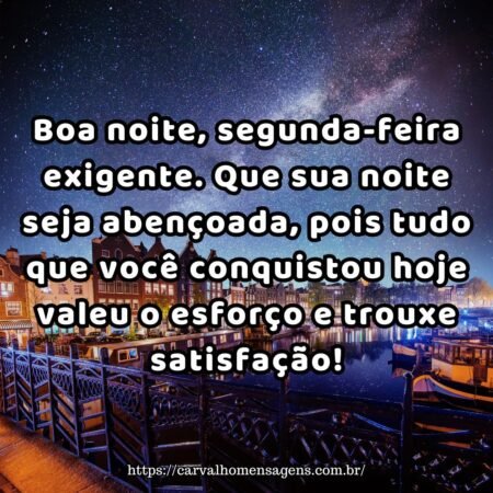Boa noite, segunda-feira exigente. Que sua noite seja abençoada, pois tudo que você conquistou hoje valeu o esforço e trouxe satisfação! Boa noite, segunda-feira exigente. Que sua noite seja abençoada, pois tudo que você conquistou hoje valeu o esforço e trouxe satisfação!