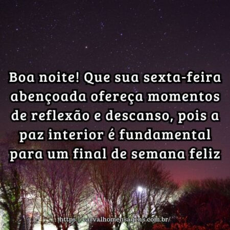 Boa noite! Que sua sexta-feira abençoada ofereça momentos de reflexão e descanso, pois a paz interior é fundamental para um final de semana feliz. Boa noite! Que sua sexta-feira abençoada ofereça momentos de reflexão e descanso, pois a paz interior é fundamental para um final de semana feliz.