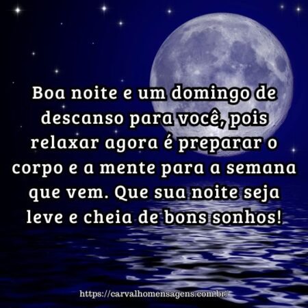 Boa noite e um domingo de descanso para você, pois relaxar agora é preparar o corpo e a mente para a semana que vem. Que sua noite seja leve e cheia de bons sonhos! Boa noite e um domingo de descanso para você, pois relaxar agora é preparar o corpo e a mente para a semana que vem. Que sua noite seja leve e cheia de bons sonhos!
