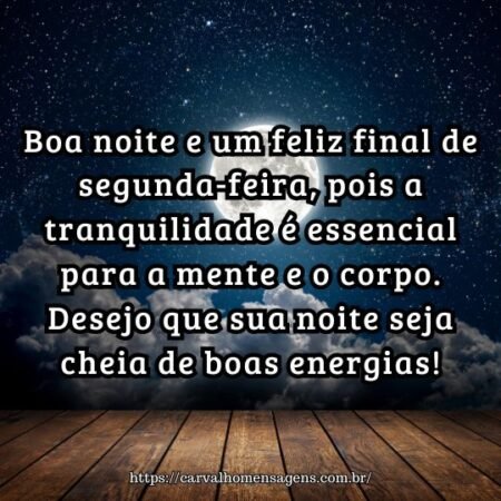 Boa noite e um feliz final de segunda-feira, pois a tranquilidade é essencial para a mente e o corpo. Desejo que sua noite seja cheia de boas energias! Boa noite e um feliz final de segunda-feira, pois a tranquilidade é essencial para a mente e o corpo. Desejo que sua noite seja cheia de boas energias!