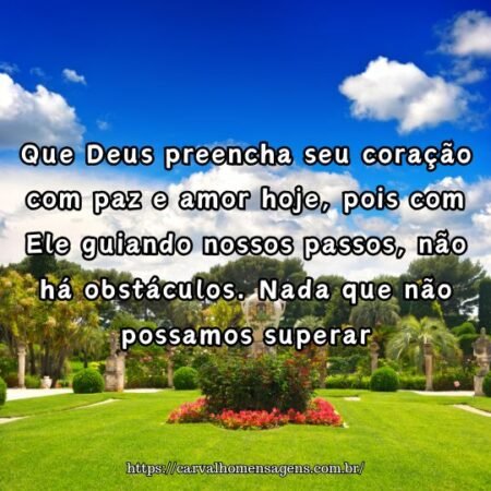 Que Deus preencha seu coração com paz e amor hoje, pois com Ele guiando nossos passos, não há obstáculos. Nada que não possamos superar. Que Deus preencha seu coração com paz e amor hoje, pois com Ele guiando nossos passos, não há obstáculos. Nada que não possamos superar.