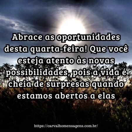 Abrace as oportunidades desta quarta-feira! Que você esteja atento às novas possibilidades, pois a vida é cheia de surpresas quando estamos abertos a elas. Abrace as oportunidades desta quarta-feira! Que você esteja atento às novas possibilidades, pois a vida é cheia de surpresas quando estamos abertos a elas.