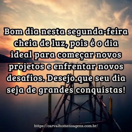 Bom dia nesta segunda-feira cheia de luz, pois é o dia ideal para começar novos projetos e enfrentar novos desafios. Desejo que seu dia seja de grandes conquistas! Bom dia nesta segunda-feira cheia de luz, pois é o dia ideal para começar novos projetos e enfrentar novos desafios. Desejo que seu dia seja de grandes conquistas!