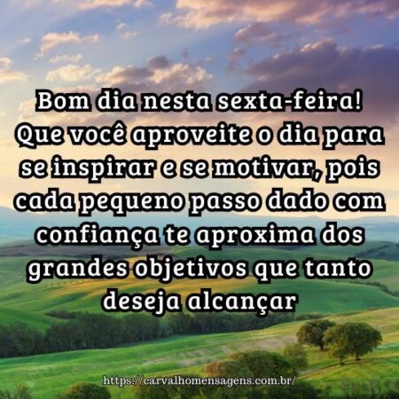 Bom dia nesta sexta-feira! Que você aproveite o dia para se inspirar e se motivar, pois cada pequeno passo dado com confiança te aproxima dos grandes objetivos que tanto deseja alcançar. Bom dia nesta sexta-feira! Que você aproveite o dia para se inspirar e se motivar, pois cada pequeno passo dado com confiança te aproxima dos grandes objetivos que tanto deseja alcançar.