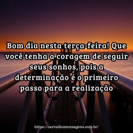 Bom dia nesta terça-feira! Que você tenha a coragem de seguir seus sonhos, pois a determinação é o primeiro passo para a realização. Bom dia nesta terça-feira! Que você tenha a coragem de seguir seus sonhos, pois a determinação é o primeiro passo para a realização.