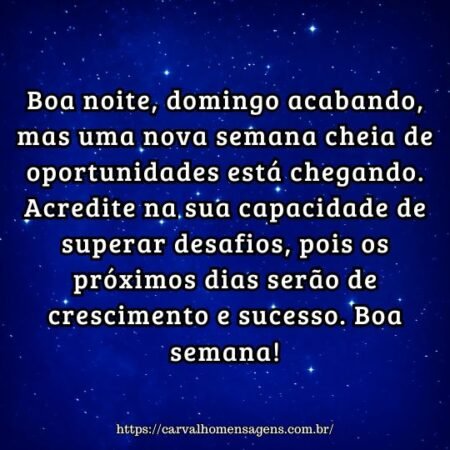 Boa noite, domingo acabando, mas uma nova semana cheia de oportunidades está chegando. Acredite na sua capacidade de superar desafios, pois os próximos dias serão de crescimento e sucesso. Boa semana! Boa noite, domingo acabando, mas uma nova semana cheia de oportunidades está chegando. Acredite na sua capacidade de superar desafios, pois os próximos dias serão de crescimento e sucesso. Boa semana!