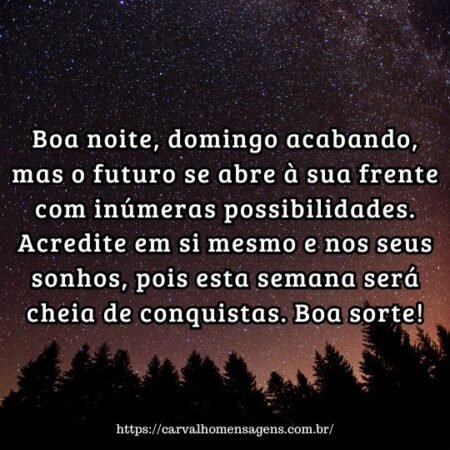 Boa noite, domingo acabando, mas o futuro se abre à sua frente com inúmeras possibilidades. Acredite em si mesmo e nos seus sonhos, pois esta semana será cheia de conquistas. Boa sorte! Boa noite, domingo acabando, mas o futuro se abre à sua frente com inúmeras possibilidades. Acredite em si mesmo e nos seus sonhos, pois esta semana será cheia de conquistas. Boa sorte!