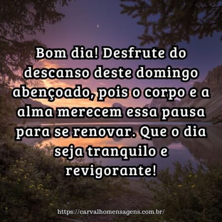 Bom dia! Desfrute do descanso deste domingo abençoado, pois o corpo e a alma merecem essa pausa para se renovar. Que o dia seja tranquilo e revigorante! Bom dia! Desfrute do descanso deste domingo abençoado, pois o corpo e a alma merecem essa pausa para se renovar. Que o dia seja tranquilo e revigorante!