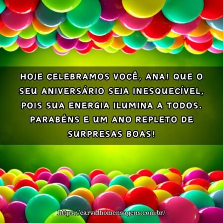 Hoje celebramos você, Ana! Que o seu aniversário seja inesquecível, pois sua energia ilumina a todos. Parabéns e um ano repleto de surpresas boas! Hoje celebramos você, Ana! Que o seu aniversário seja inesquecível, pois sua energia ilumina a todos. Parabéns e um ano repleto de surpresas boas!