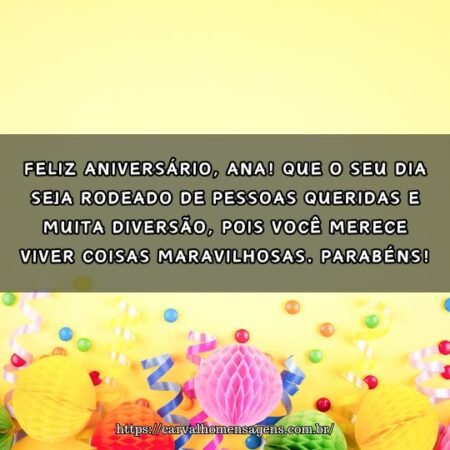 Feliz aniversário, Ana! Que o seu dia seja rodeado de pessoas queridas e muita diversão, pois você merece viver coisas maravilhosas. Parabéns! Feliz aniversário, Ana! Que o seu dia seja rodeado de pessoas queridas e muita diversão, pois você merece viver coisas maravilhosas. Parabéns!