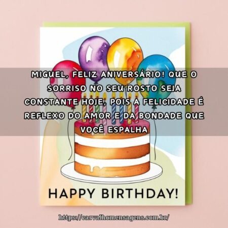 Miguel, feliz aniversário! Que o sorriso no seu rosto seja constante hoje, pois a felicidade é reflexo do amor e da bondade que você espalha. Miguel, feliz aniversário! Que o sorriso no seu rosto seja constante hoje, pois a felicidade é reflexo do amor e da bondade que você espalha.