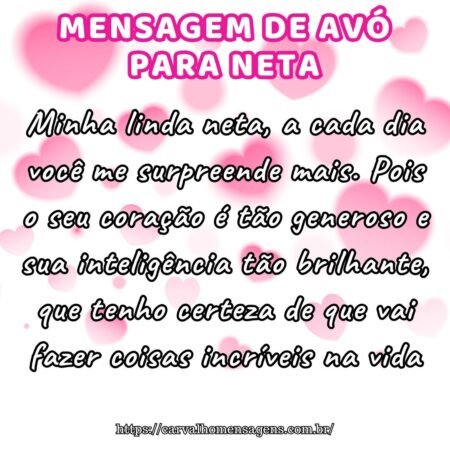Minha linda neta, a cada dia você me surpreende mais. Pois o seu coração é tão generoso e sua inteligência tão brilhante, que tenho certeza de que vai fazer coisas incríveis na vida. Minha linda neta, a cada dia você me surpreende mais. Pois o seu coração é tão generoso e sua inteligência tão brilhante, que tenho certeza de que vai fazer coisas incríveis na vida.