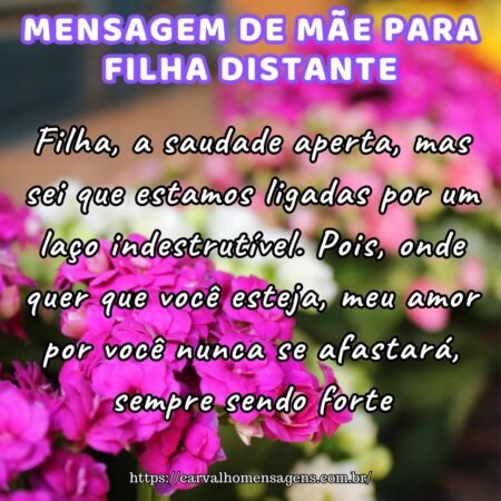 Filha, a saudade aperta, mas sei que estamos ligadas por um laço indestrutível. Pois, onde quer que você esteja, meu amor por você nunca se afastará, sempre sendo forte. Filha, a saudade aperta, mas sei que estamos ligadas por um laço indestrutível. Pois, onde quer que você esteja, meu amor por você nunca se afastará, sempre sendo forte.