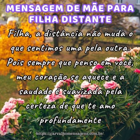Filha, a distância não muda o que sentimos uma pela outra. Pois sempre que penso em você, meu coração se aquece e a saudade é suavizada pela certeza de que te amo profundamente. Filha, a distância não muda o que sentimos uma pela outra. Pois sempre que penso em você, meu coração se aquece e a saudade é suavizada pela certeza de que te amo profundamente.