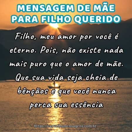 Filho, meu amor por você é eterno. Pois, não existe nada mais puro que o amor de mãe. Que sua vida seja cheia de bênçãos e que você nunca perca sua essência. Filho, meu amor por você é eterno. Pois, não existe nada mais puro que o amor de mãe. Que sua vida seja cheia de bênçãos e que você nunca perca sua essência.