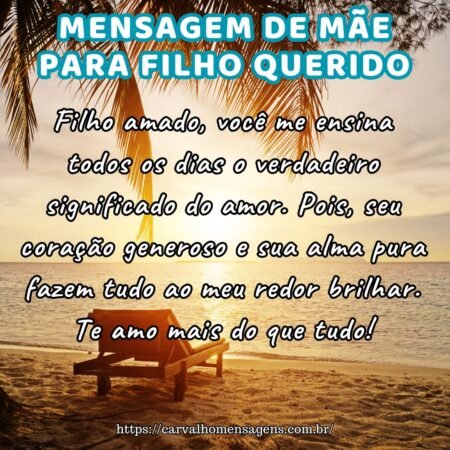 Filho amado, você me ensina todos os dias o verdadeiro significado do amor. Pois, seu coração generoso e sua alma pura fazem tudo ao meu redor brilhar. Te amo mais do que tudo! Filho amado, você me ensina todos os dias o verdadeiro significado do amor. Pois, seu coração generoso e sua alma pura fazem tudo ao meu redor brilhar. Te amo mais do que tudo!