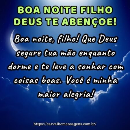 Boa noite, filho! Que Deus segure tua mão enquanto dorme e te leve a sonhar com coisas boas. Você é minha maior alegria! Boa noite, filho! Que Deus segure tua mão enquanto dorme e te leve a sonhar com coisas boas. Você é minha maior alegria!