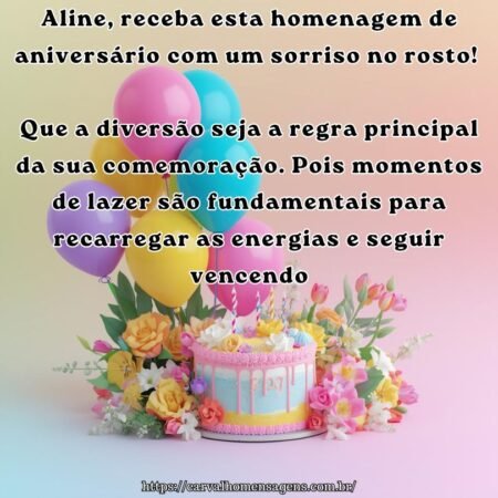 Aline, receba esta homenagem de aniversário com um sorriso no rosto! Que a diversão seja a regra principal da sua comemoração. Pois momentos de lazer são fundamentais para recarregar as energias e seguir vencendo.