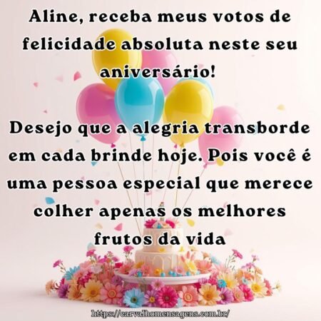 Aline, receba meus votos de felicidade absoluta neste seu aniversário! Desejo que a alegria transborde em cada brinde hoje. Pois você é uma pessoa especial que merece colher apenas os melhores frutos da vida.
