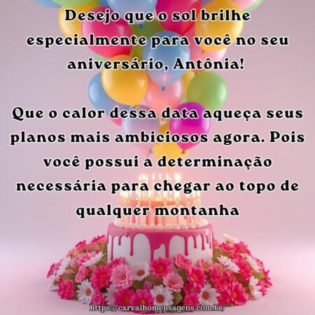 Desejo que o sol brilhe especialmente para você no seu aniversário, Antônia! Que o calor dessa data aqueça seus planos mais ambiciosos agora. Pois você possui a determinação necessária para chegar ao topo de qualquer montanha.