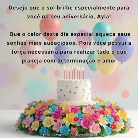 Desejo que o sol brilhe especialmente para você no seu aniversário, Ayla! Que o calor deste dia especial aqueça seus sonhos mais audaciosos. Pois você possui a força necessária para realizar tudo o que planeja com determinação e amor.